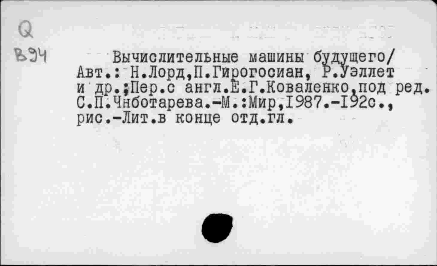 ﻿а
Вычислительные машины будущего/ Авт.: Н.Лорд,П.Гирогосиан, Р.уэллет и др.хПер.с англ.Е.Г.Коваленко.под ред. С.П.Чнботарева.-М.:Мир,1987.-192с., рис.-Лит.в конце отд.гл.